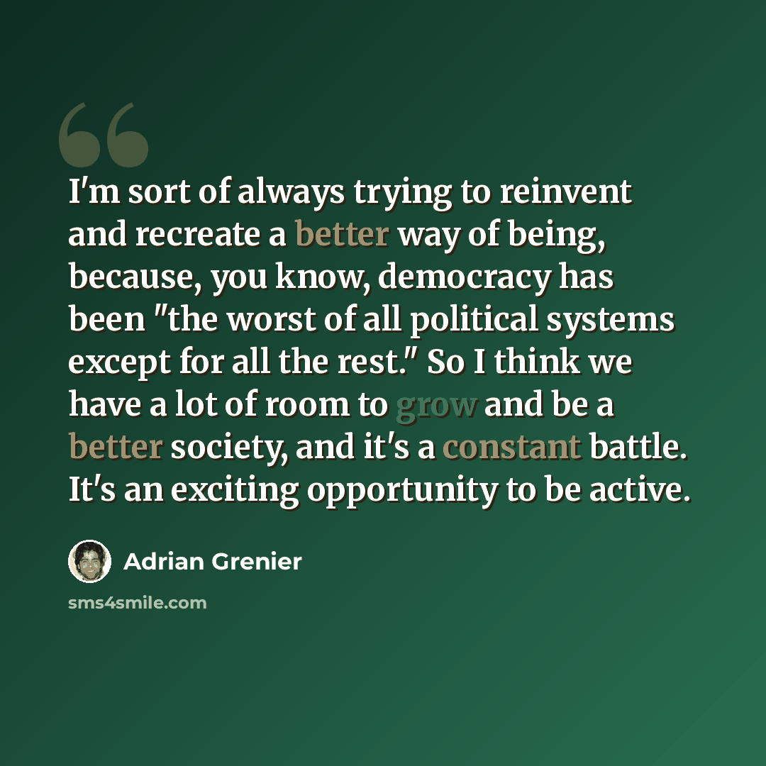 “I'm sort of always trying to reinvent and recreate a better way of being, because, you know, democracy has been "the worst of all political systems except for all the rest." So I think we have a lot of room to grow and be a better society, and it's a constant battle. It's an exciting opportunity…” quote by Adrian Grenier