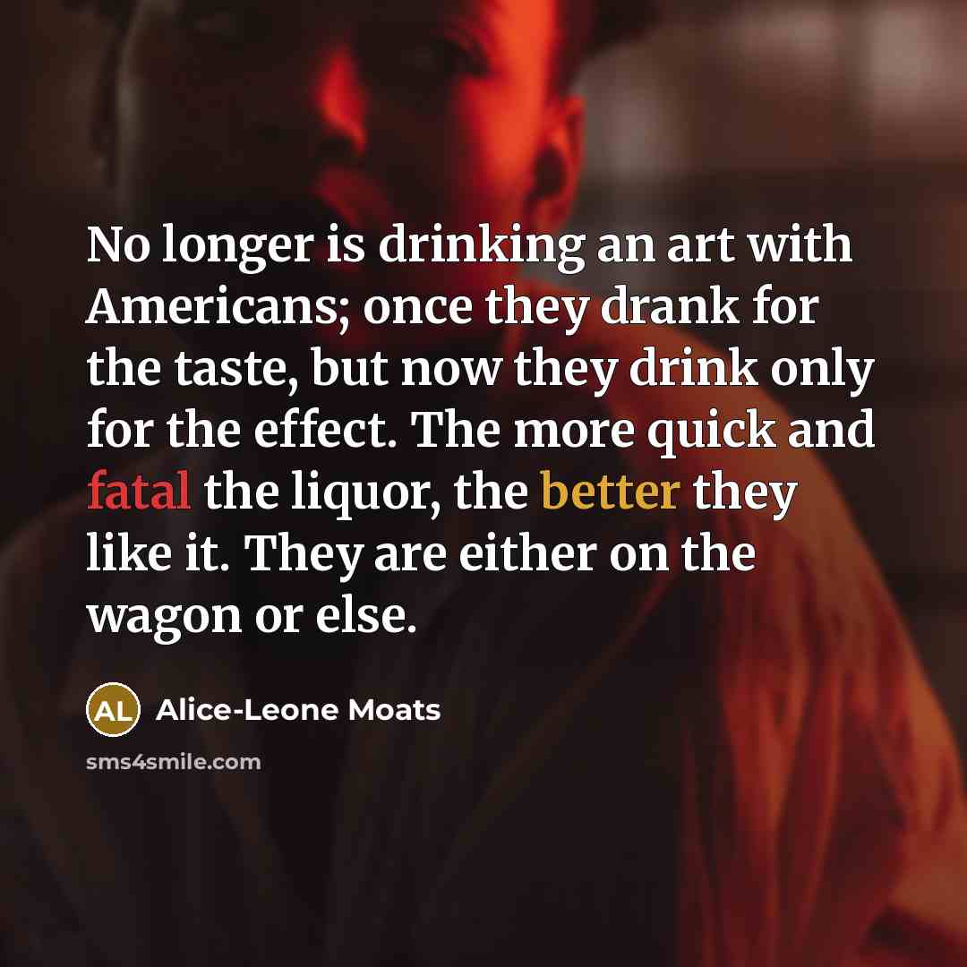 “No longer is drinking an art with Americans; once they drank for the taste, but now they drink only for the effect. The more quick and fatal the liquor, the better they like it. They are either on the wagon or else.” quote by Alice-Leone Moats