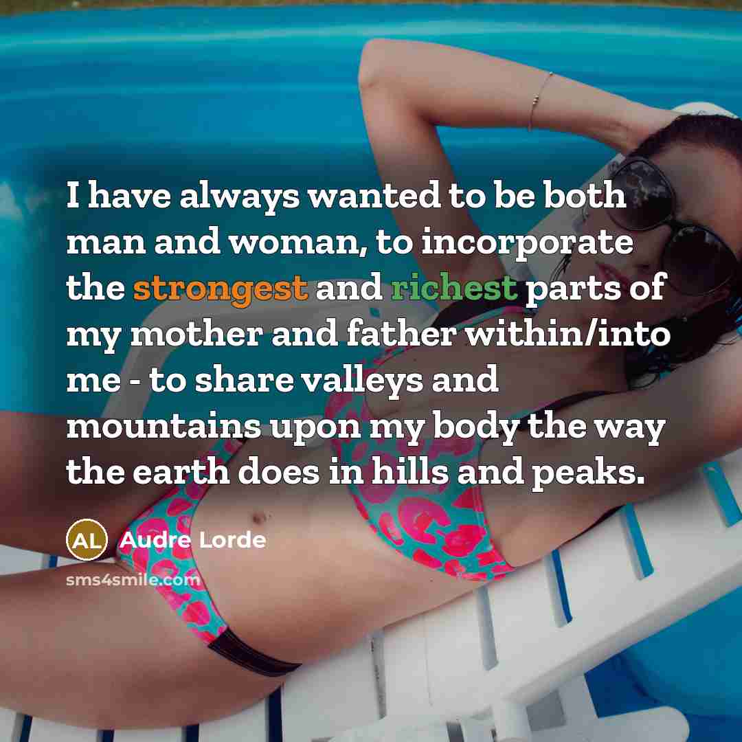 “I have always wanted to be both man and woman, to incorporate the strongest and richest parts of my mother and father within/into me - to share valleys and mountains upon my body the way the earth does in hills and peaks.” quote by Audre Lorde