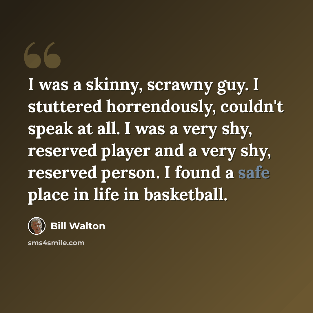 “I was a skinny, scrawny guy. I stuttered horrendously, couldn't speak at all. I was a very shy, reserved player and a very shy, reserved person. I found a safe place in life in basketball.” quote by Bill Walton