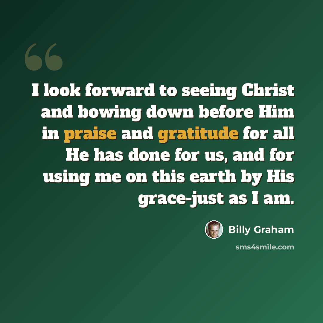 “I look forward to seeing Christ and bowing down before Him in praise and gratitude for all He has done for us, and for using me on this earth by His grace-just as I am.” quote by Billy Graham