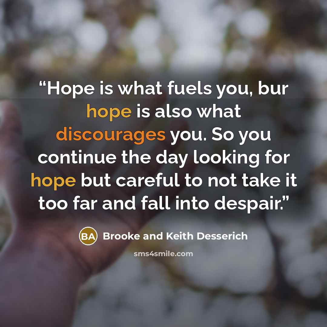 “Hope is what fuels you, bur hope is also what discourages you. So you continue the day looking for hope but careful to not take it too far and fall into despair.” quote by Brooke and Keith Desserich