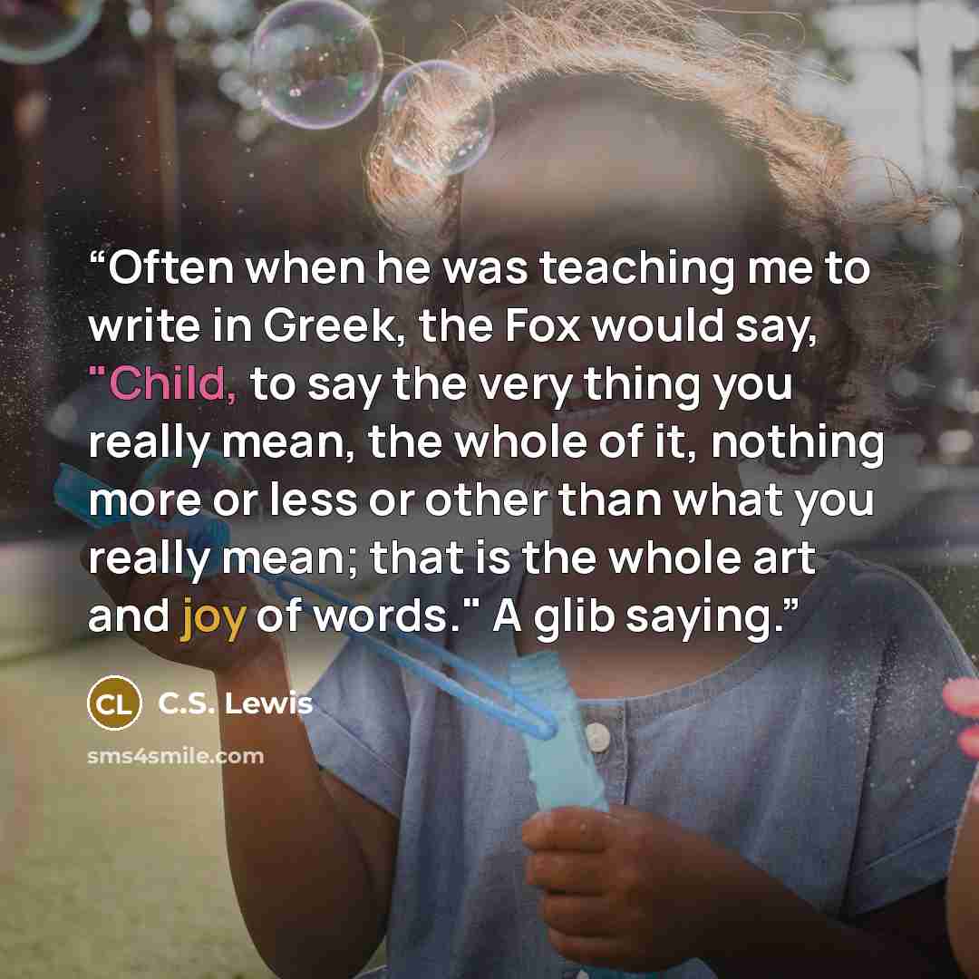 “Often when he was teaching me to write in Greek, the Fox would say, "Child, to say the very thing you really mean, the whole of it, nothing more or less or other than what you really mean; that is the whole art and joy of words." A glib saying.” quote by C.S. Lewis