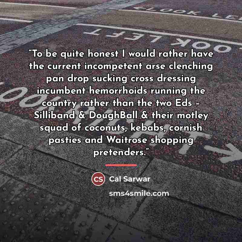 “To be quite honest I would rather have the current incompetent arse clenching pan drop sucking cross dressing incumbent hemorrhoids running the country rather than the two Eds – Silliband & DoughBall & their motley squad of coconuts, kebabs, cornish pasties and Waitrose shopping pretenders.” quote by Cal Sarwar