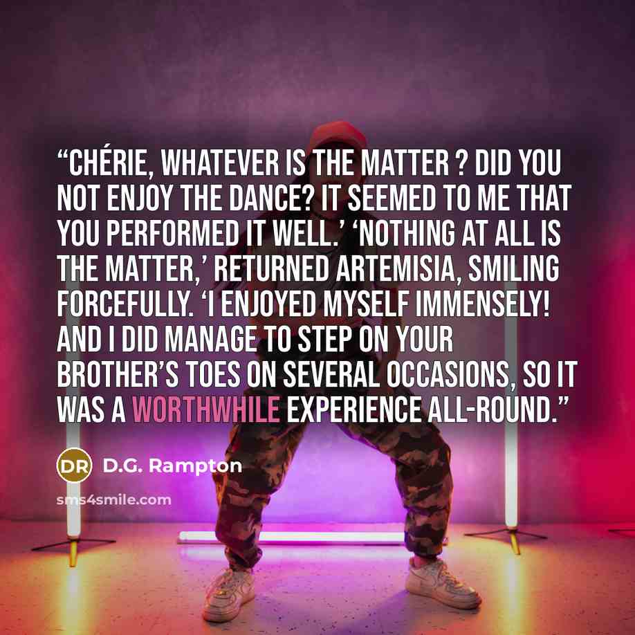 “Chérie, whatever is the matter ? Did you not enjoy the dance? It seemed to me that you performed it well.’ ‘Nothing at all is the matter,’ returned Artemisia, smiling forcefully. ‘I enjoyed myself immensely! And I did manage to step on your brother’s toes on several occasions, so it was a…” quote by D.G. Rampton