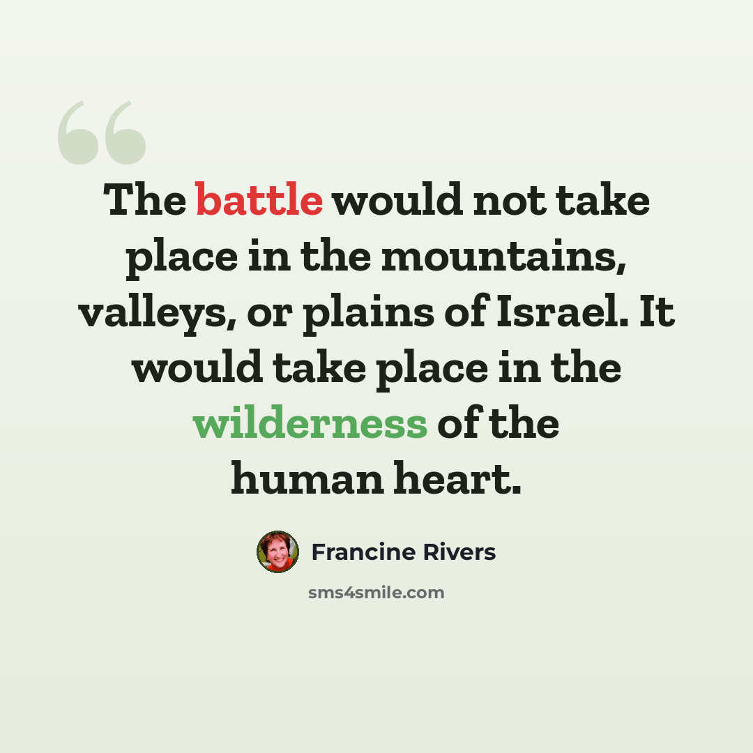 “The battle would not take place in the mountains, valleys, or plains of Israel. It would take place in the wilderness of the human heart.” quote by Francine Rivers
