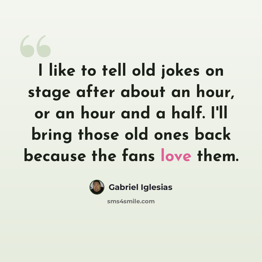 “I like to tell old jokes on stage after about an hour, or an hour and a half. I'll bring those old ones back because the fans love them.” quote by Gabriel Iglesias