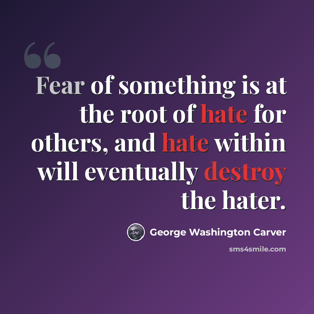 “Fear of something is at the root of hate for others, and hate within will eventually destroy the hater.” quote by George Washington Carver