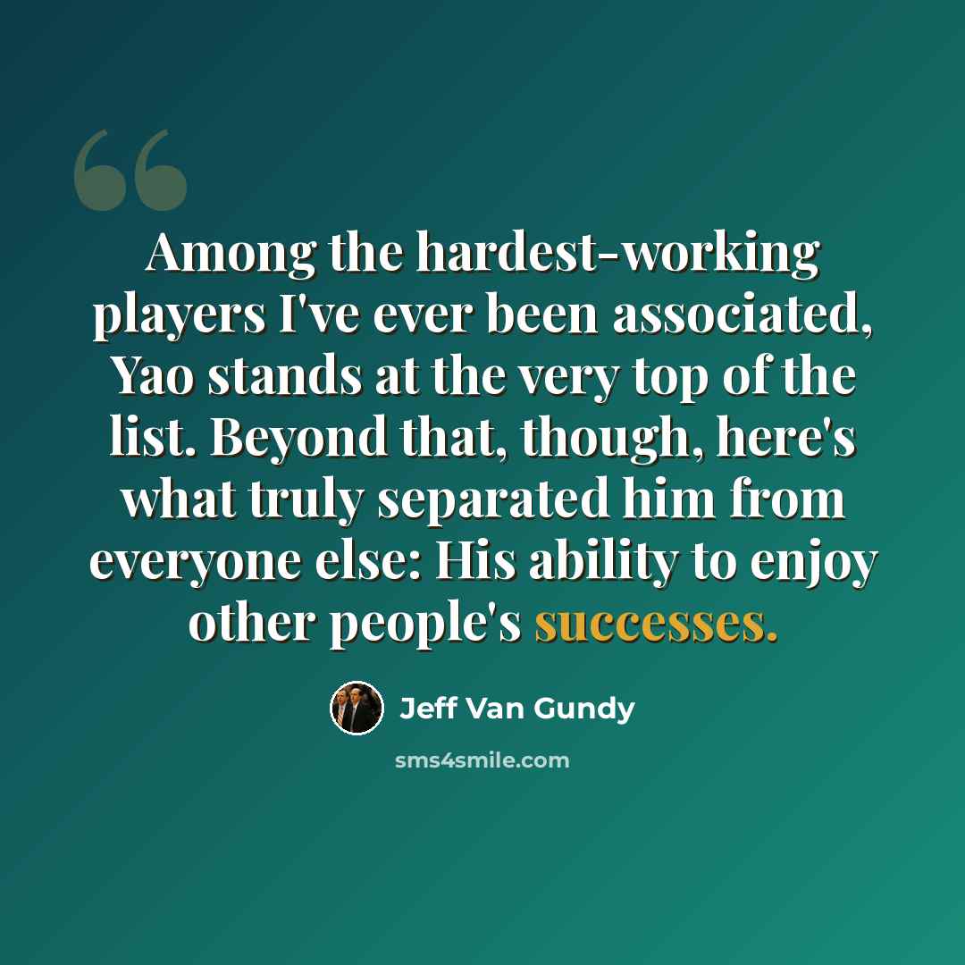 “Among the hardest-working players I've ever been associated, Yao stands at the very top of the list. Beyond that, though, here's what truly separated him from everyone else: His ability to enjoy other people's successes.” quote by Jeff Van Gundy