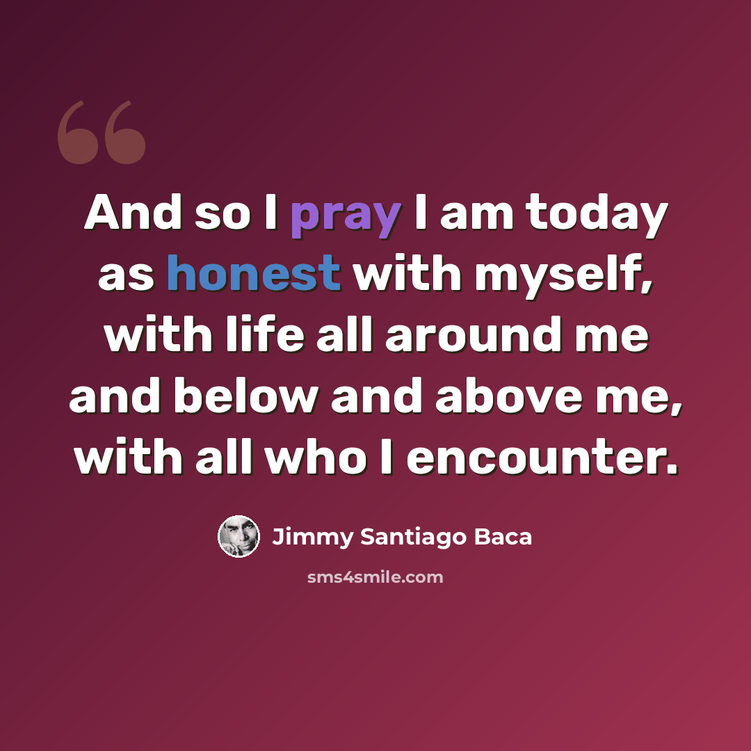 “And so I pray I am today as honest with myself, with life all around me and below and above me, with all who I encounter.” quote by Jimmy Santiago Baca