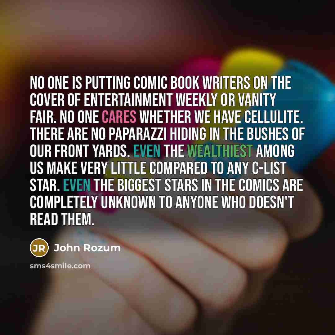 “No one is putting comic book writers on the cover of Entertainment Weekly or Vanity Fair. No one cares whether we have cellulite. There are no paparazzi hiding in the bushes of our front yards. Even the wealthiest among us make very little compared to any c-list star. Even the biggest stars in the…” quote by John Rozum