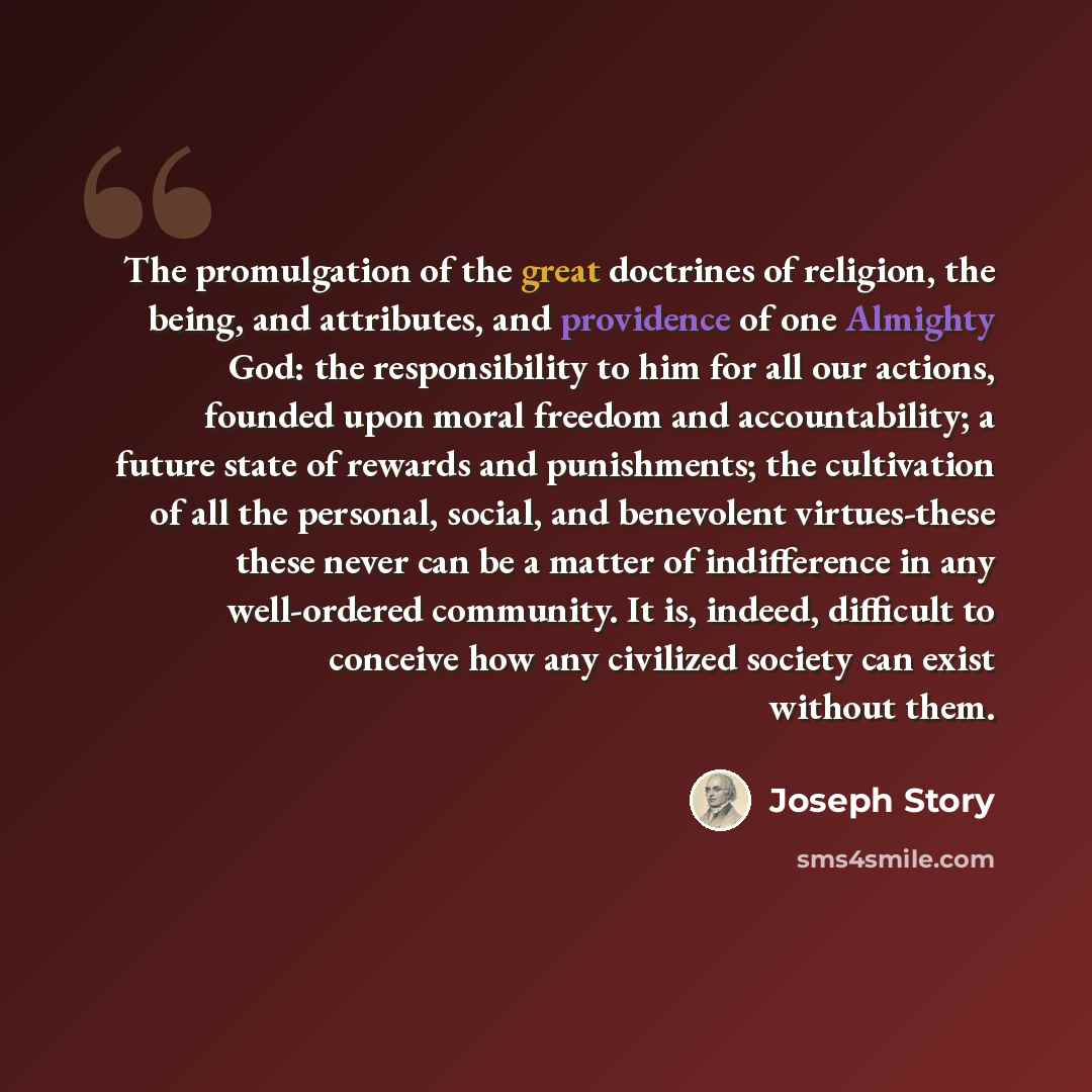 “The promulgation of the great doctrines of religion, the being, and attributes, and providence of one Almighty God: the responsibility to him for all our actions, founded upon moral freedom and accountability; a future state of rewards and punishments; the cultivation of all the personal, social…” quote by Joseph Story