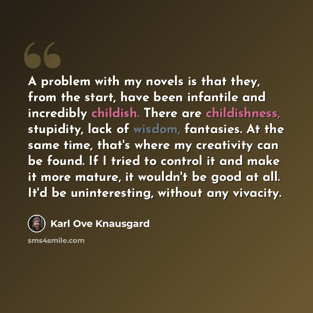 “A problem with my novels is that they, from the start, have been infantile and incredibly childish. There are childishness, stupidity, lack of wisdom, fantasies. At the same time, that's where my creativity can be found. If I tried to control it and make it more mature, it wouldn't be good at all…” quote by Karl Ove Knausgard