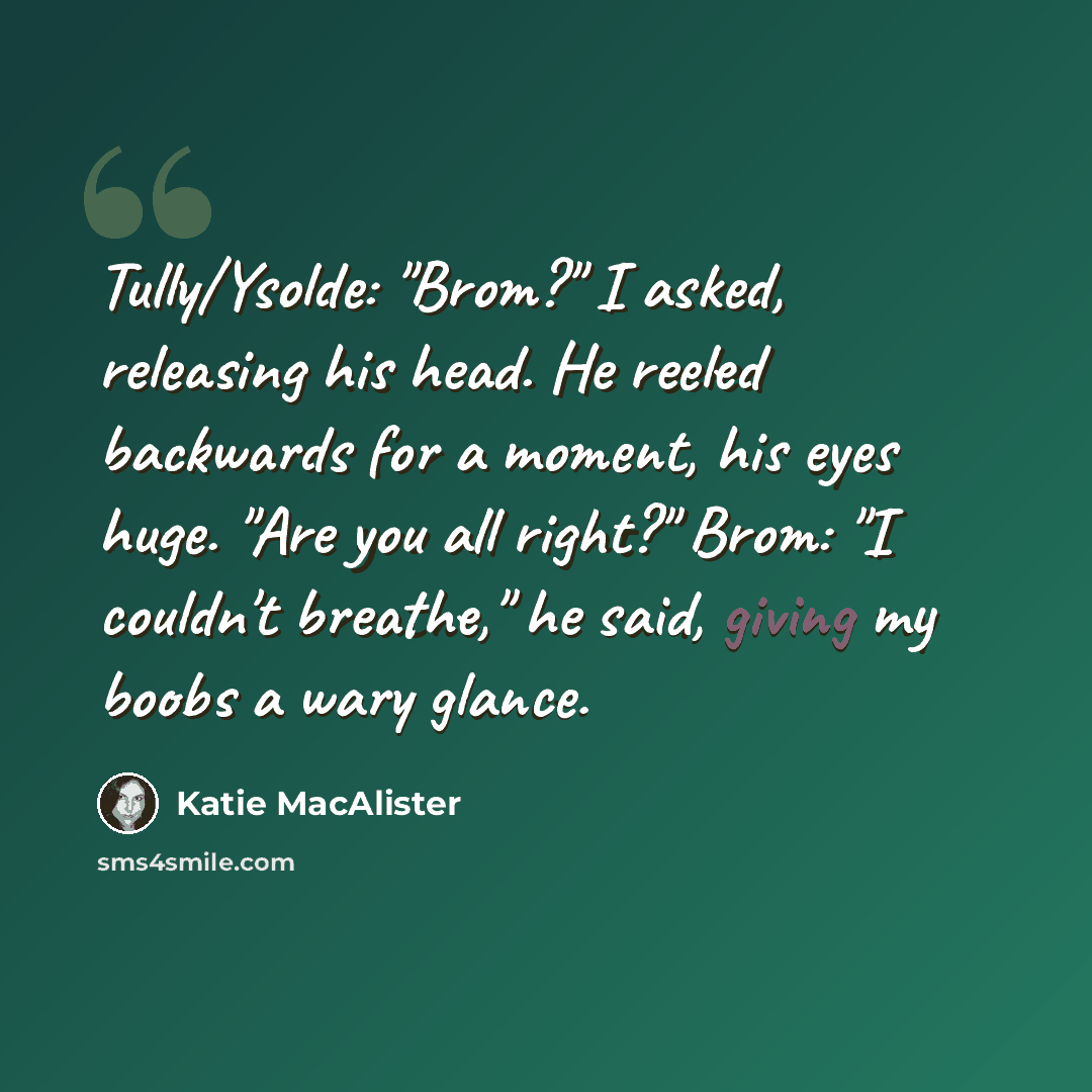 “Tully/Ysolde: "Brom?" I asked, releasing his head. He reeled backwards for a moment, his eyes huge. "Are you all right?" Brom: "I couldn't breathe," he said, giving my boobs a wary glance.” quote by Katie MacAlister