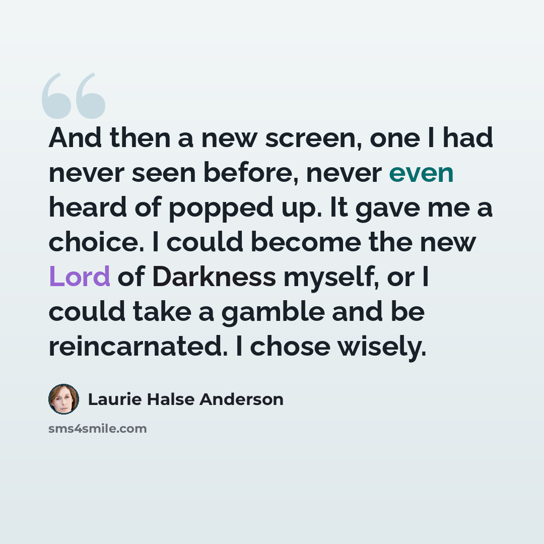 “And then a new screen, one I had never seen before, never even heard of popped up. It gave me a choice. I could become the new Lord of Darkness myself, or I could take a gamble and be reincarnated. I chose wisely.” quote by Laurie Halse Anderson