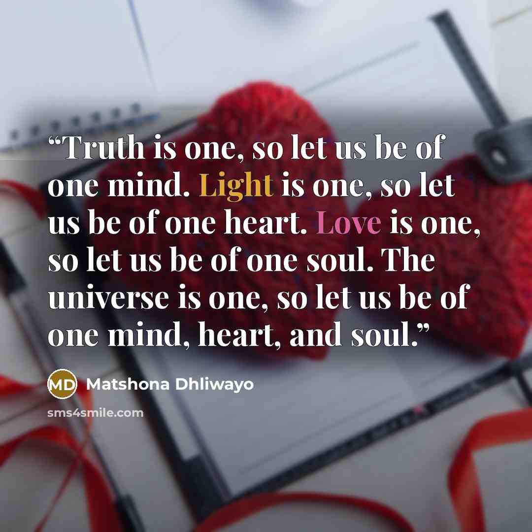 “Truth is one, so let us be of one mind. Light is one, so let us be of one heart. Love is one, so let us be of one soul. The universe is one, so let us be of one mind, heart, and soul.” quote by Matshona Dhliwayo