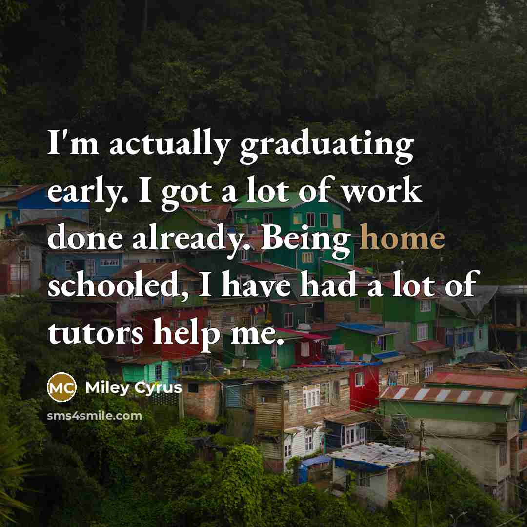 “I'm actually graduating early. I got a lot of work done already. Being home schooled, I have had a lot of tutors help me.” quote by Miley Cyrus