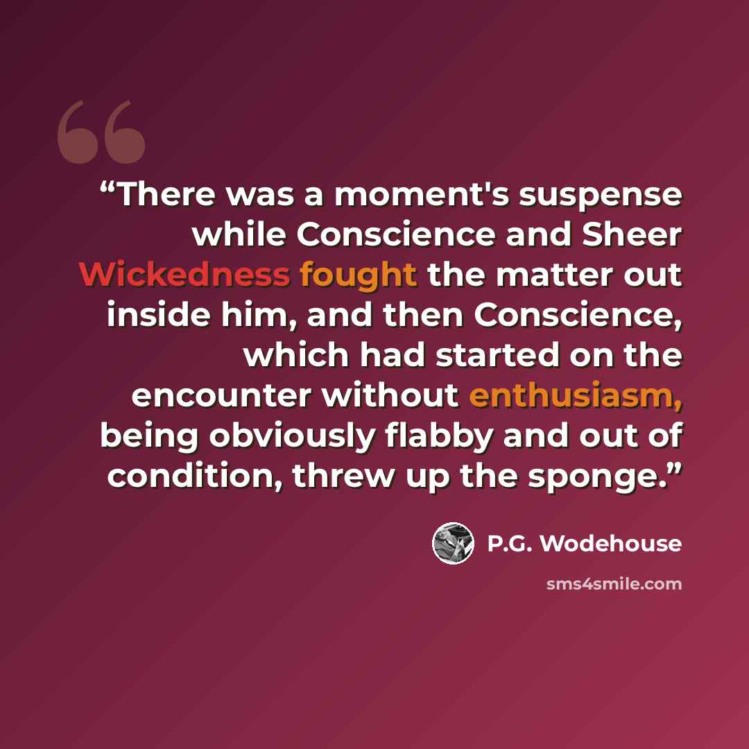 “There was a moment's suspense while Conscience and Sheer Wickedness fought the matter out inside him, and then Conscience, which had started on the encounter without enthusiasm, being obviously flabby and out of condition, threw up the sponge.” quote by P.G. Wodehouse