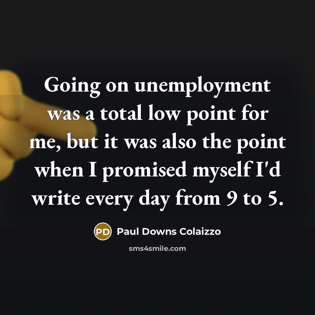 “Going on unemployment was a total low point for me, but it was also the point when I promised myself I'd write every day from 9 to 5.” quote by Paul Downs Colaizzo