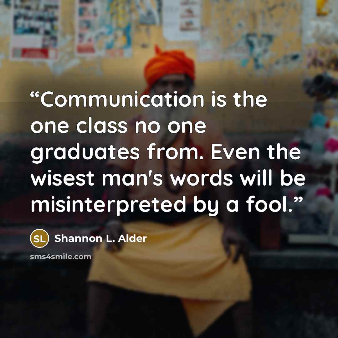 “Communication is the one class no one graduates from. Even the wisest man's words will be misinterpreted by a fool.” quote by Shannon L. Alder