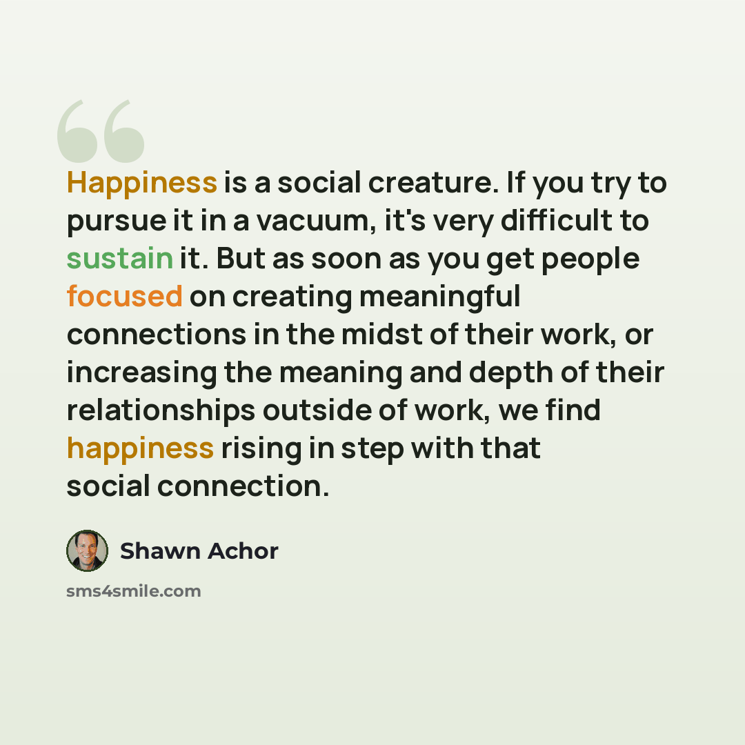 “Happiness is a social creature. If you try to pursue it in a vacuum, it's very difficult to sustain it. But as soon as you get people focused on creating meaningful connections in the midst of their work, or increasing the meaning and depth of their relationships outside of work, we find happiness…” quote by Shawn Achor