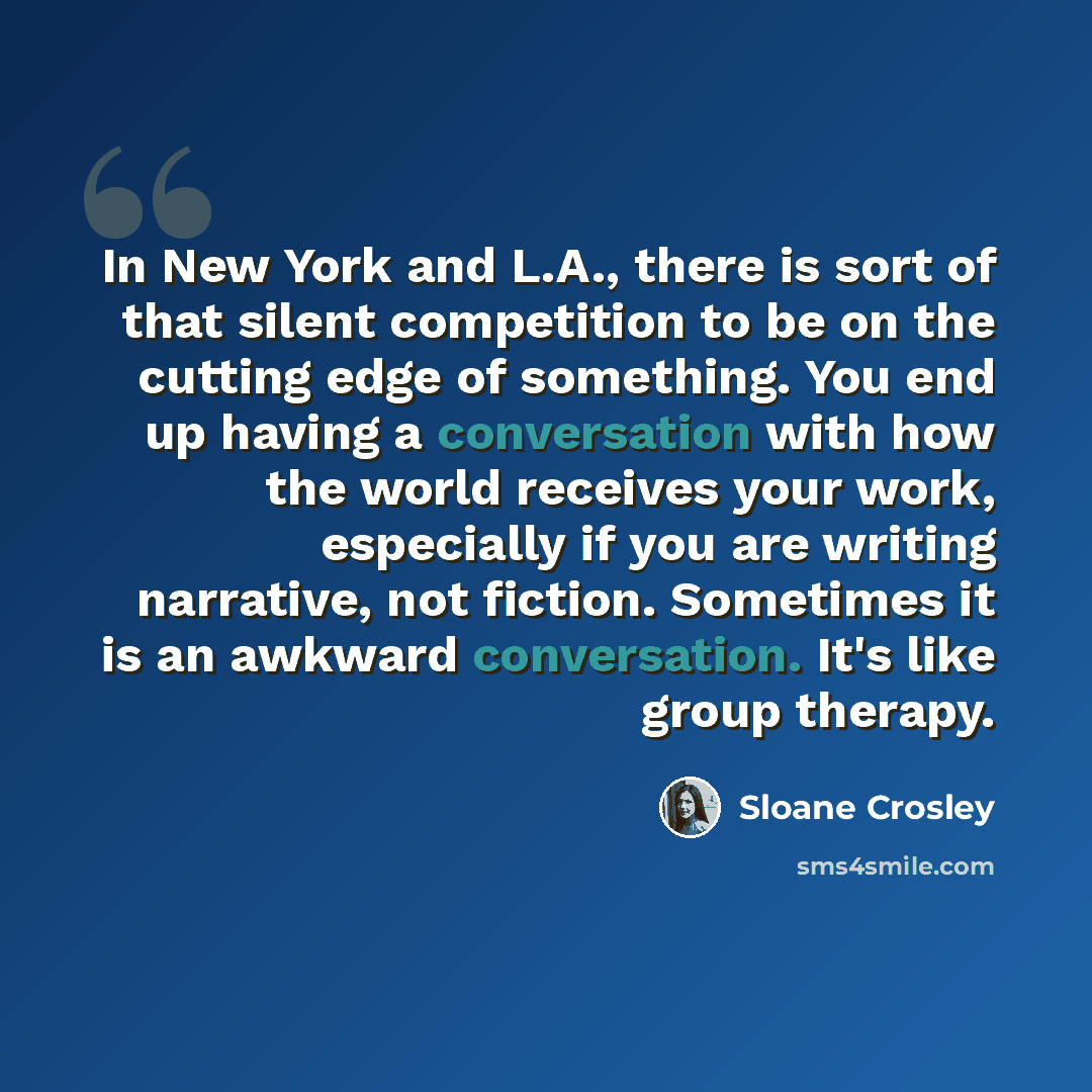 “In New York and L.A., there is sort of that silent competition to be on the cutting edge of something. You end up having a conversation with how the world receives your work, especially if you are writing narrative, not fiction. Sometimes it is an awkward conversation. It's like group therapy.” quote by Sloane Crosley