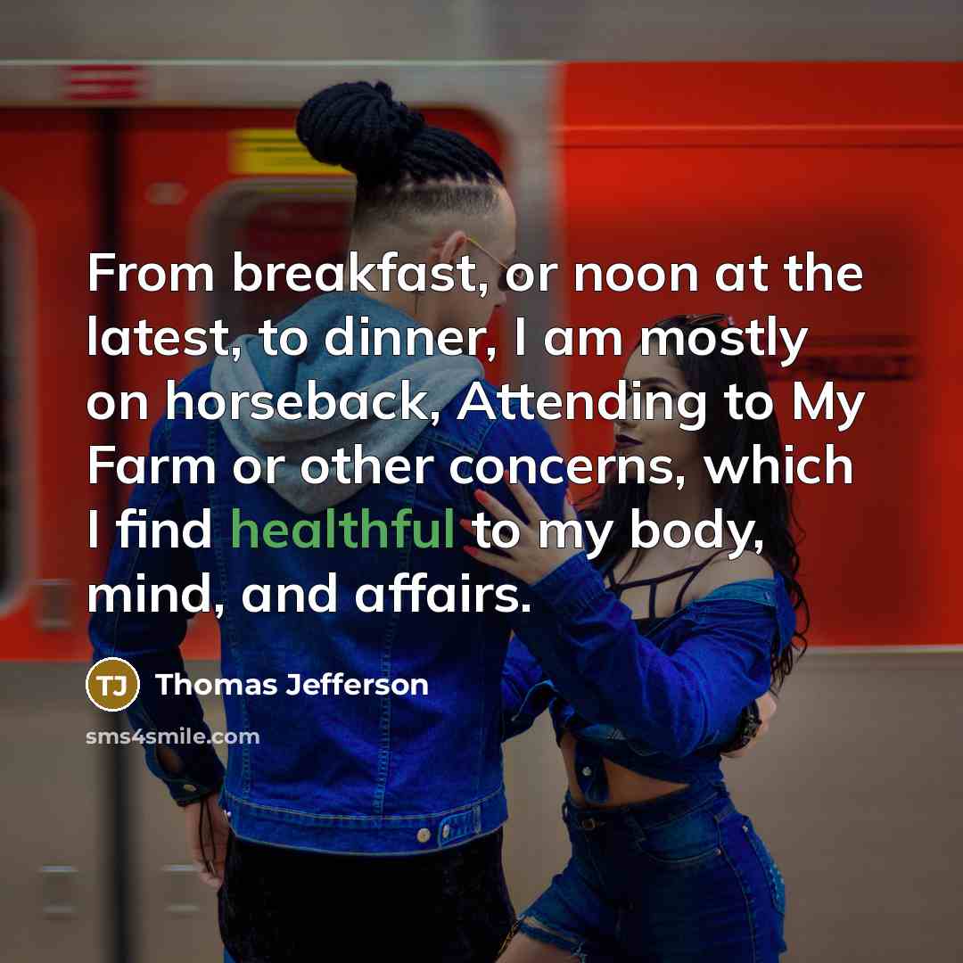 “From breakfast, or noon at the latest, to dinner, I am mostly on horseback, Attending to My Farm or other concerns, which I find healthful to my body, mind, and affairs.” quote by Thomas Jefferson