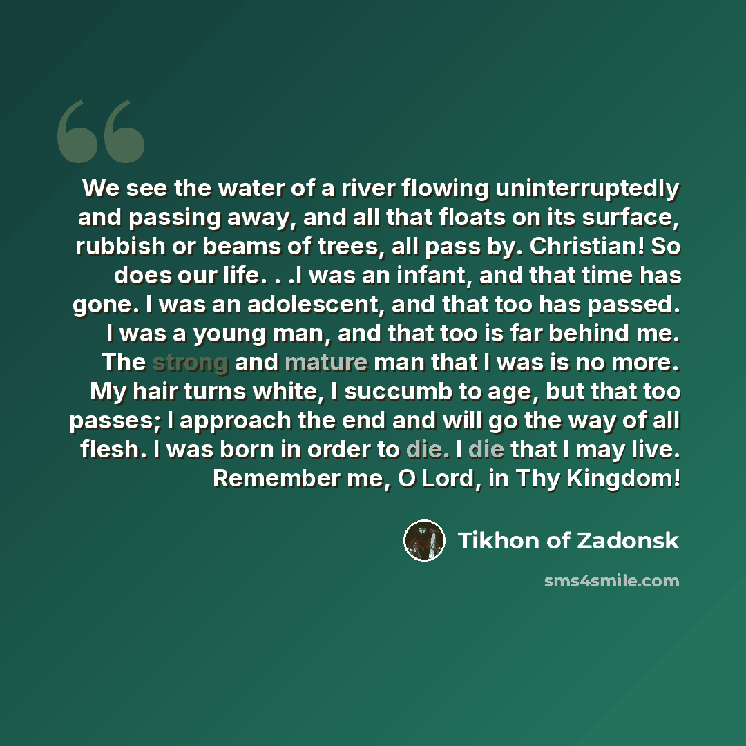 “We see the water of a river flowing uninterruptedly and passing away, and all that floats on its surface, rubbish or beams of trees, all pass by. Christian! So does our life. . .I was an infant, and that time has gone. I was an adolescent, and that too has passed. I was a young man, and that too…” quote by Tikhon of Zadonsk
