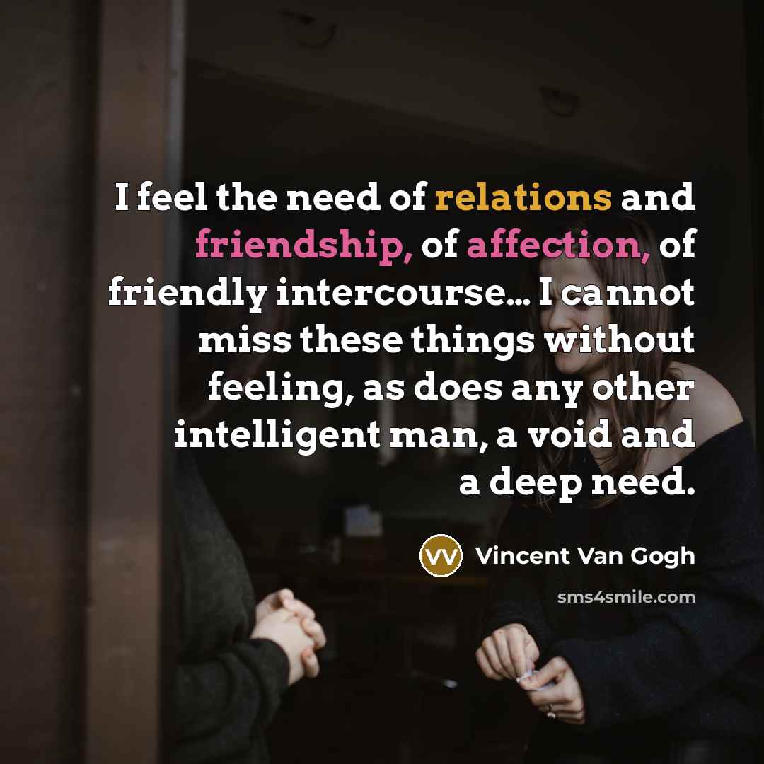 “I feel the need of relations and friendship, of affection, of friendly intercourse… I cannot miss these things without feeling, as does any other intelligent man, a void and a deep need.” quote by Vincent Van Gogh