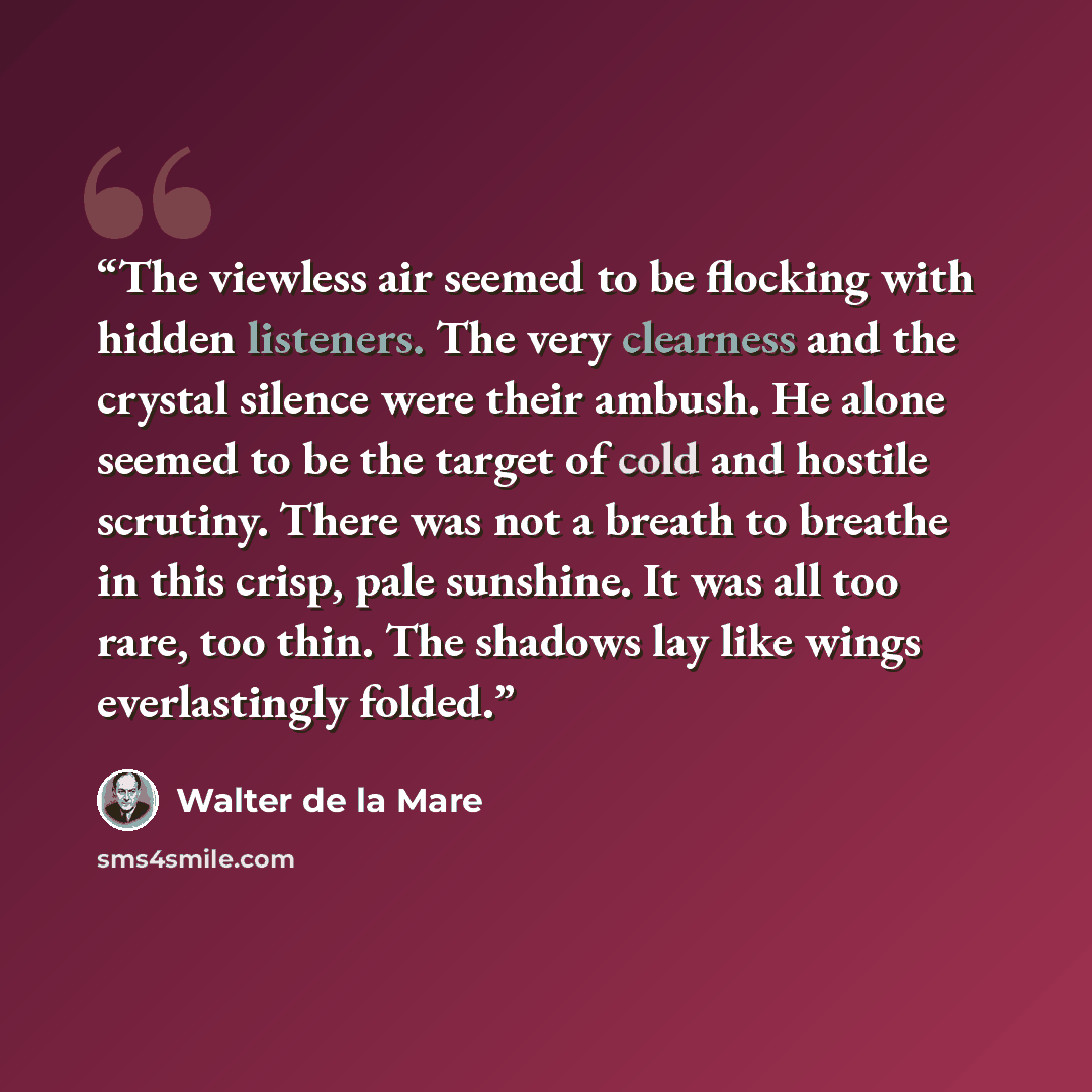 “The viewless air seemed to be flocking with hidden listeners. The very clearness and the crystal silence were their ambush. He alone seemed to be the target of cold and hostile scrutiny. There was not a breath to breathe in this crisp, pale sunshine. It was all too rare, too thin. The shadows lay…” quote by Walter de la Mare