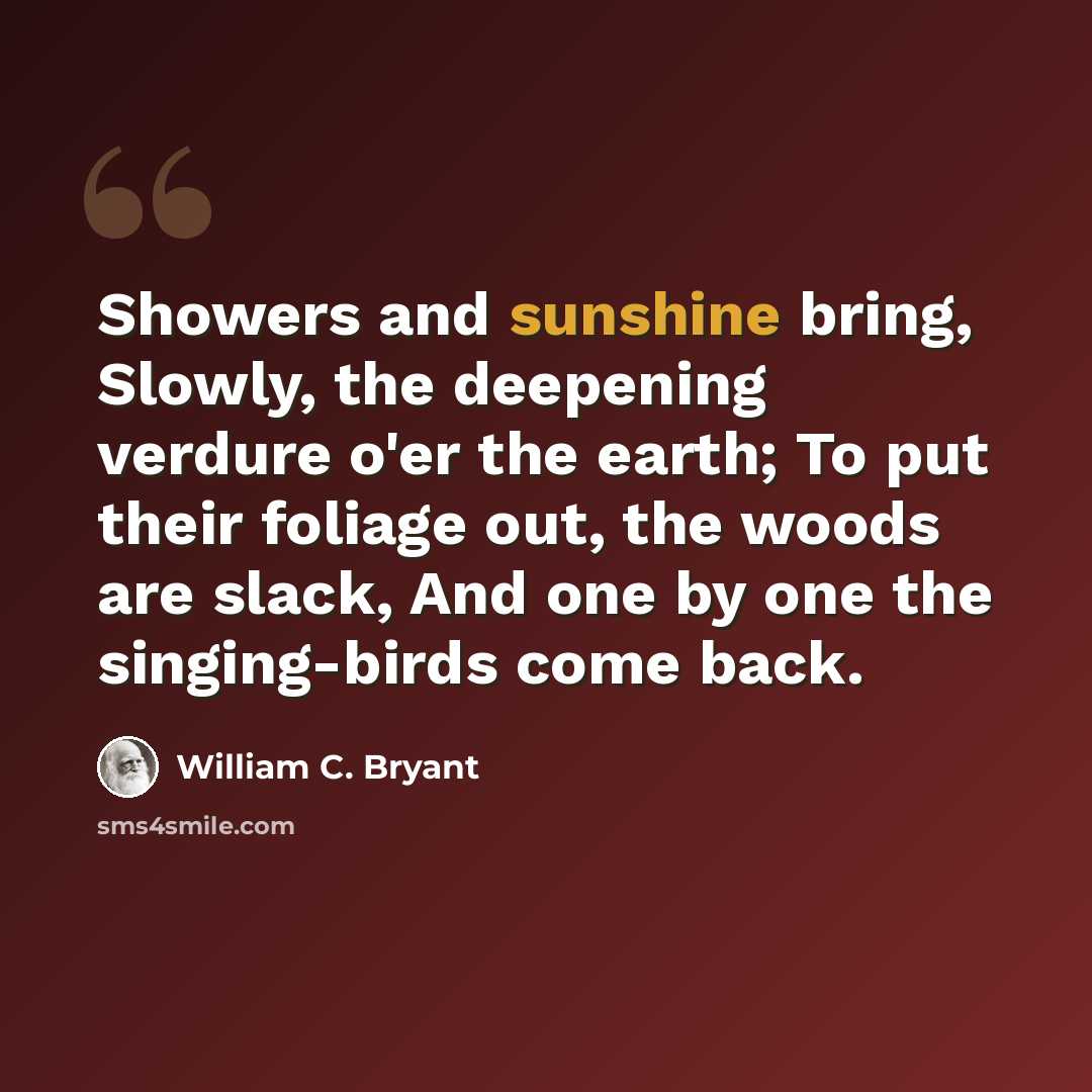 “Showers and sunshine bring, Slowly, the deepening verdure o'er the earth; To put their foliage out, the woods are slack, And one by one the singing-birds come back.” quote by William C. Bryant