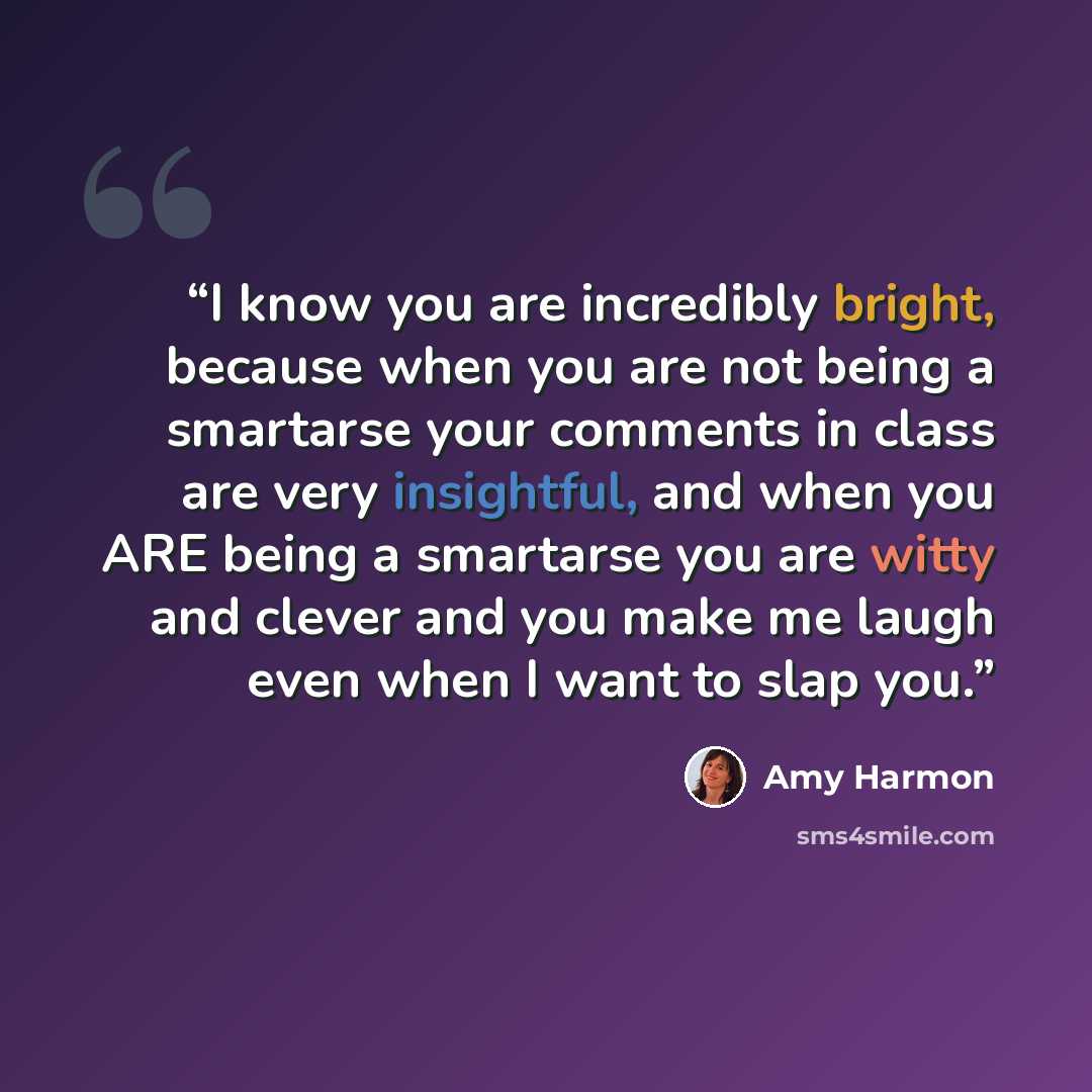 “I know you are incredibly bright, because when you are not being a smartarse your comments in class are very insightful, and when you ARE being a smartarse you are witty and clever and you make me laugh even when I want to slap you.” quote by Amy Harmon