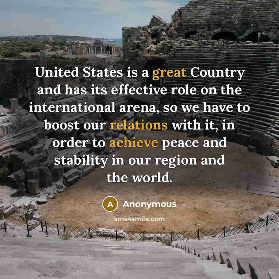“United States is a great Country and has its effective role on the international arena, so we have to boost our relations with it, in order to achieve peace and stability in our region and the world.” quote by Anonymous