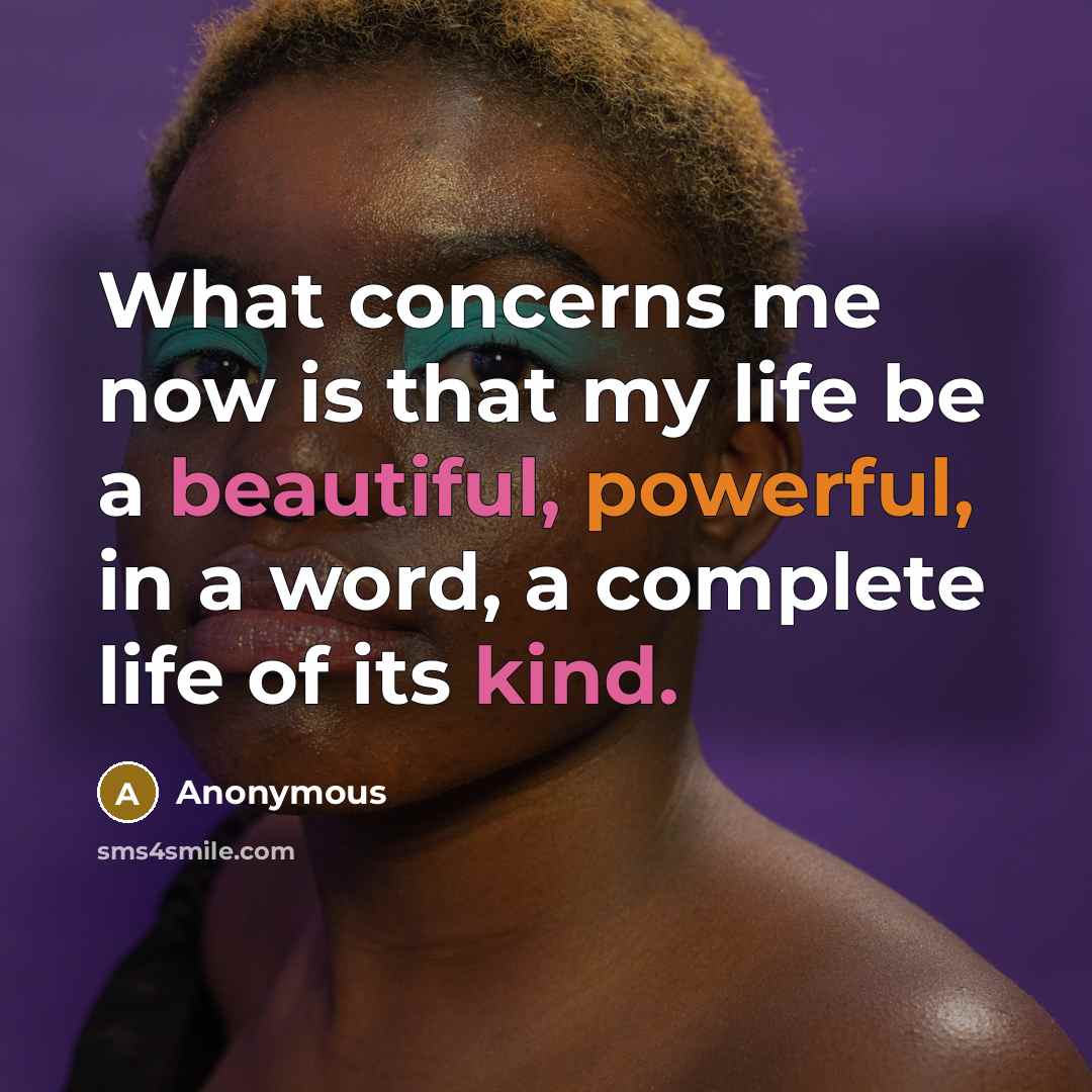 “What concerns me now is that my life be a beautiful, powerful, in a word, a complete life of its kind.” quote by Anonymous