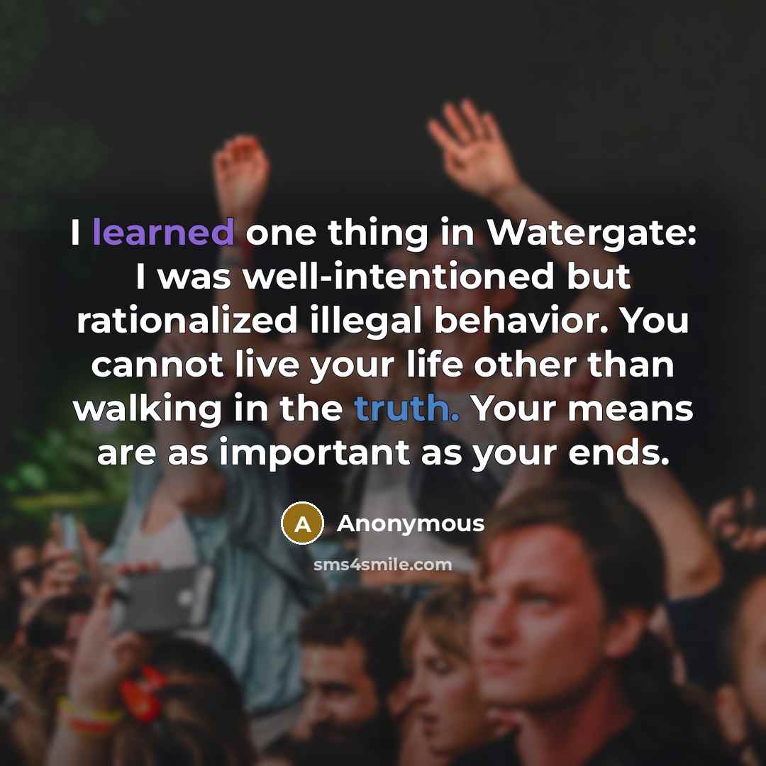 “I learned one thing in Watergate: I was well-intentioned but rationalized illegal behavior. You cannot live your life other than walking in the truth. Your means are as important as your ends.” quote by Anonymous