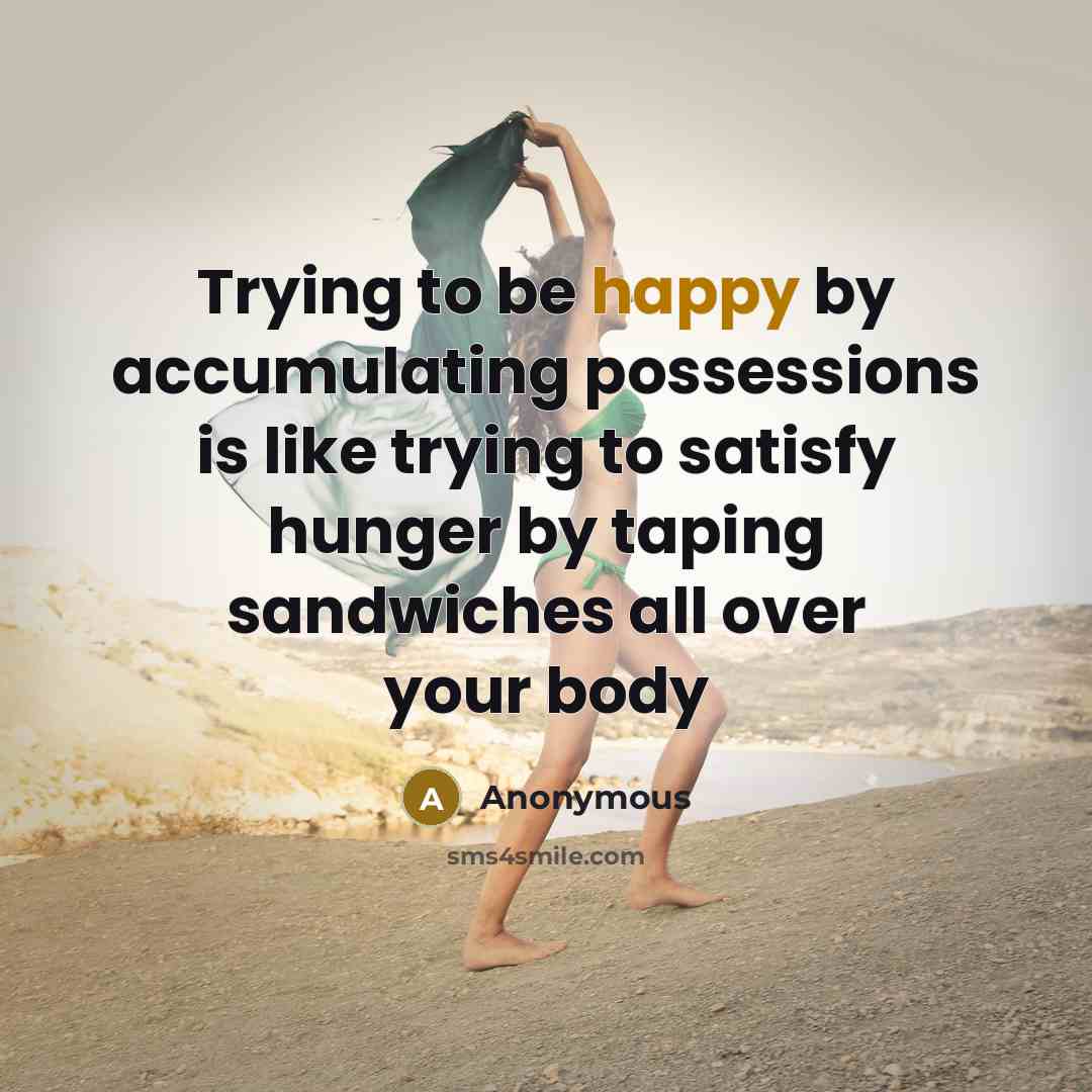 “Trying to be happy by accumulating possessions is like trying to satisfy hunger by taping sandwiches all over your body” quote by Anonymous