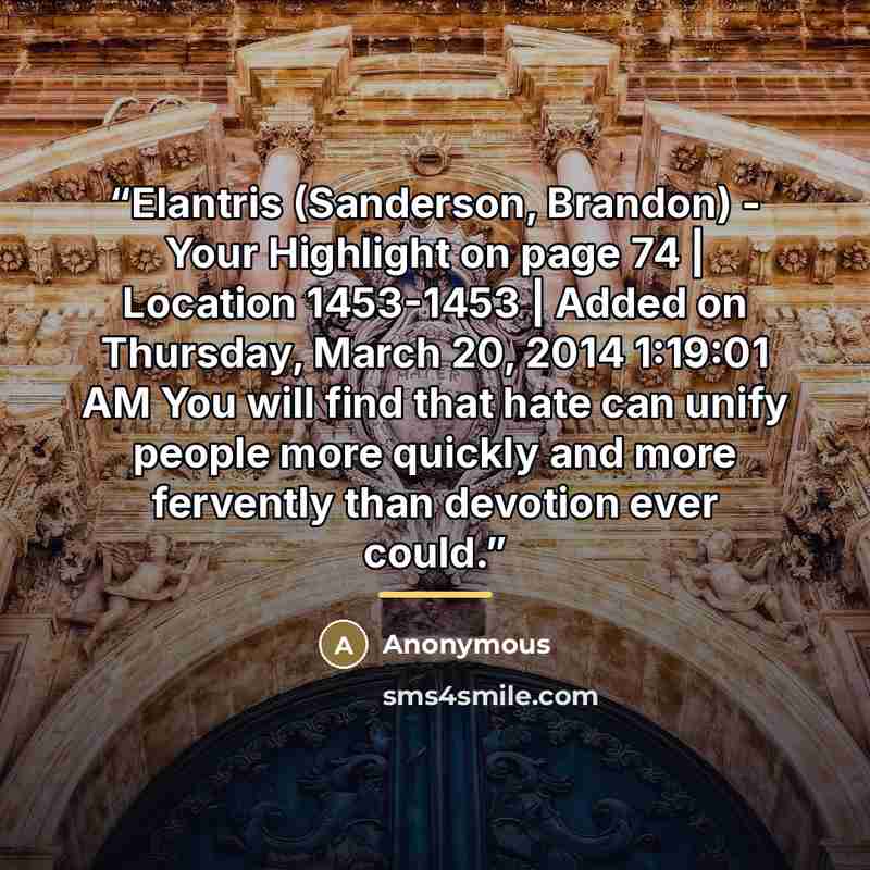 “Elantris (Sanderson, Brandon) - Your Highlight on page 74 | Location 1453-1453 | Added on Thursday, March 20, 2014 1:19:01 AM You will find that hate can unify people more quickly and more fervently than devotion ever could.” quote by Anonymous
