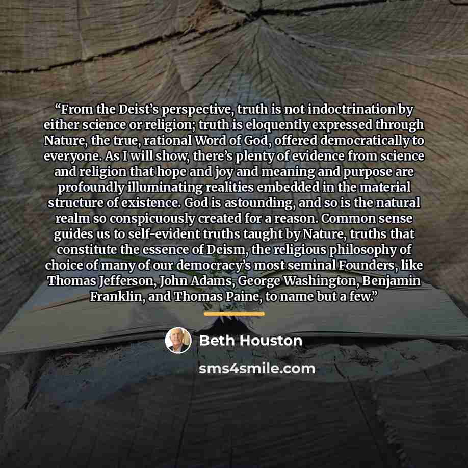 “From the Deist’s perspective, truth is not indoctrination by either science or religion; truth is eloquently expressed through Nature, the true, rational Word of God, offered democratically to everyone. As I will show, there’s plenty of evidence from science and religion that hope and joy and…” quote by Beth Houston