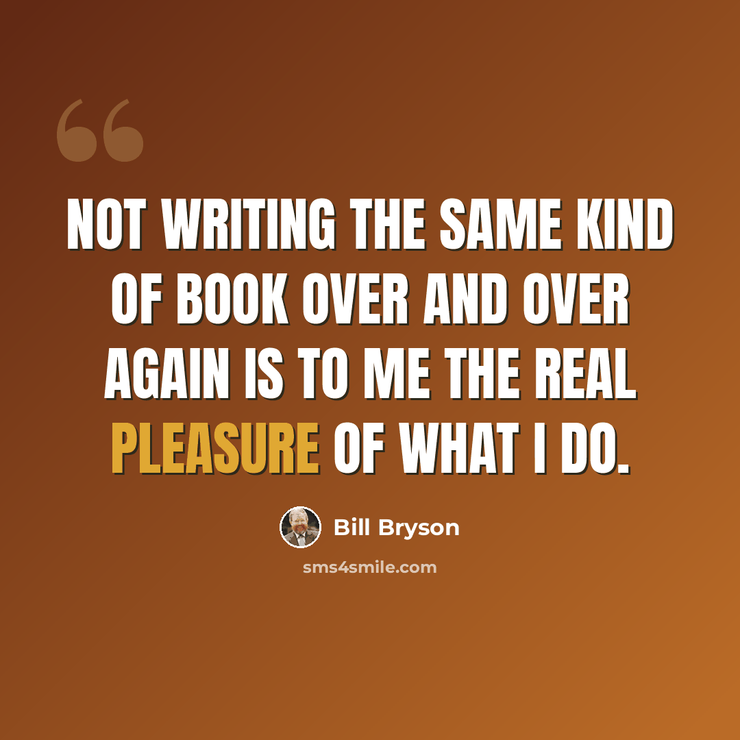 “Not writing the same kind of book over and over again is to me the real pleasure of what I do.” quote by Bill Bryson
