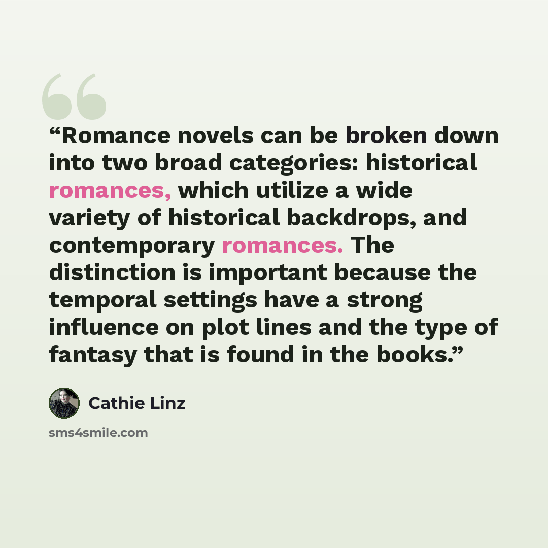“Romance novels can be broken down into two broad categories: historical romances, which utilize a wide variety of historical backdrops, and contemporary romances. The distinction is important because the temporal settings have a strong influence on plot lines and the type of fantasy that is found…” quote by Cathie Linz
