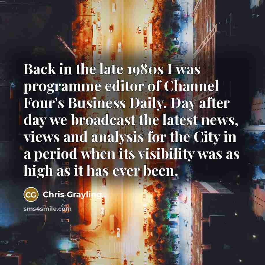 “Back in the late 1980s I was programme editor of Channel Four's Business Daily. Day after day we broadcast the latest news, views and analysis for the City in a period when its visibility was as high as it has ever been.” quote by Chris Grayling