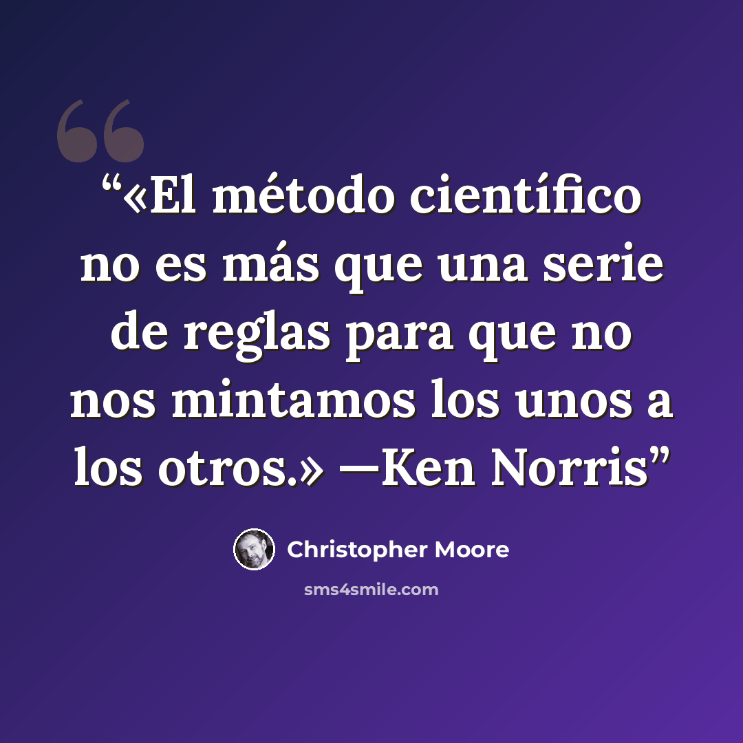 “«El método científico no es más que una serie de reglas para que no nos mintamos los unos a los otros.» —Ken Norris” quote by Christopher Moore