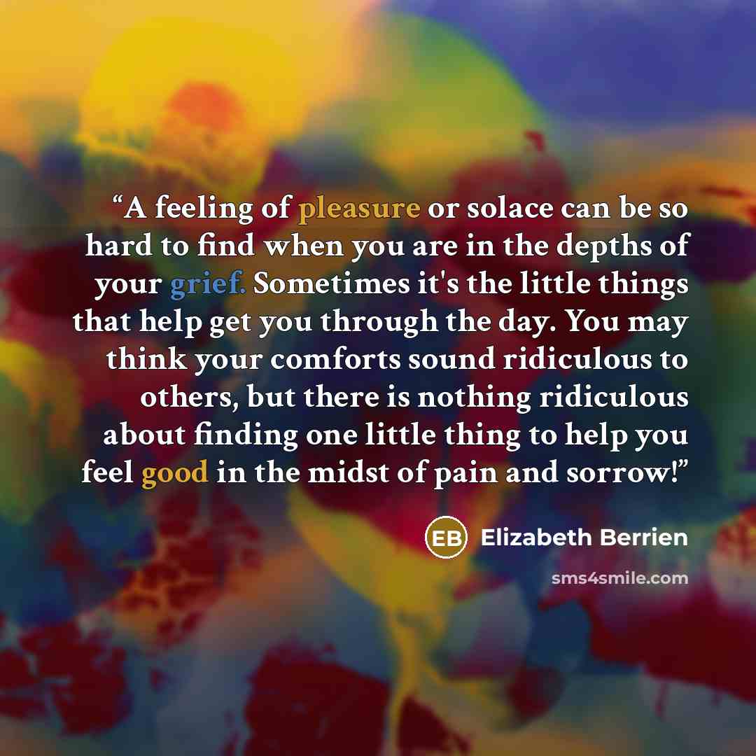 “A feeling of pleasure or solace can be so hard to find when you are in the depths of your grief. Sometimes it's the little things that help get you through the day. You may think your comforts sound ridiculous to others, but there is nothing ridiculous about finding one little thing to help you…” quote by Elizabeth Berrien