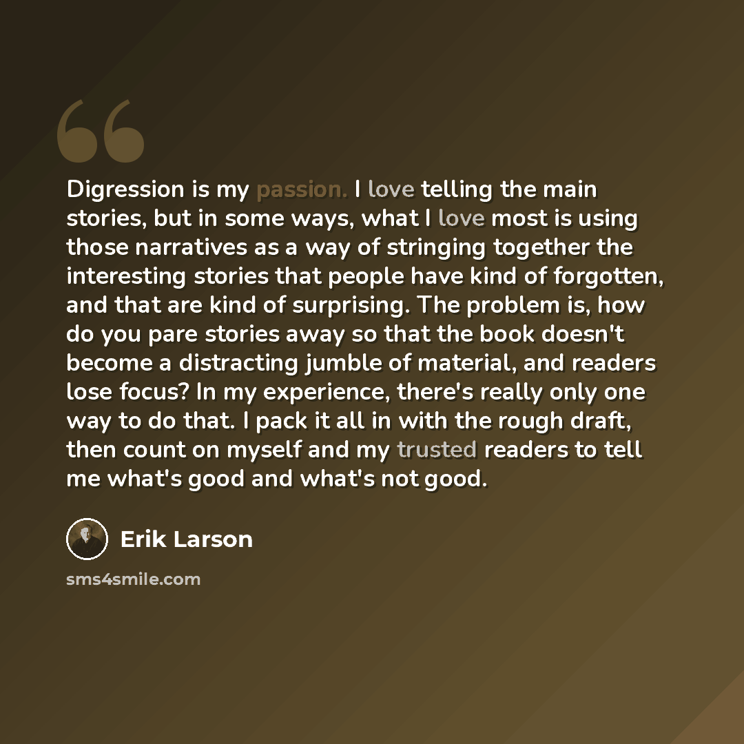 “Digression is my passion. I love telling the main stories, but in some ways, what I love most is using those narratives as a way of stringing together the interesting stories that people have kind of forgotten, and that are kind of surprising. The problem is, how do you pare stories away so that…” quote by Erik Larson