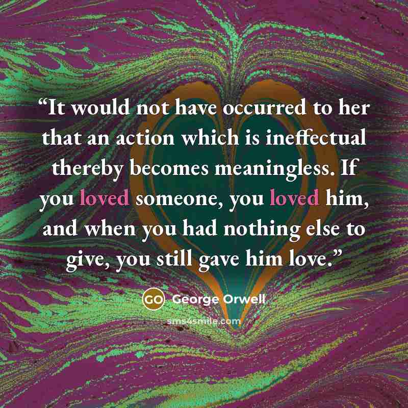 “It would not have occurred to her that an action which is ineffectual thereby becomes meaningless. If you loved someone, you loved him, and when you had nothing else to give, you still gave him love.” quote by George Orwell
