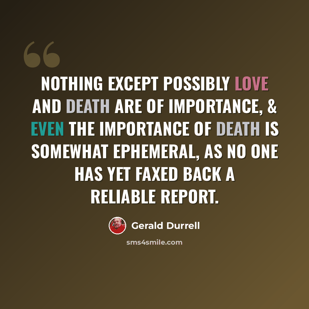 “Nothing except possibly love and death are of importance, & even the importance of death is somewhat ephemeral, as no one has yet faxed back a reliable report.” quote by Gerald Durrell
