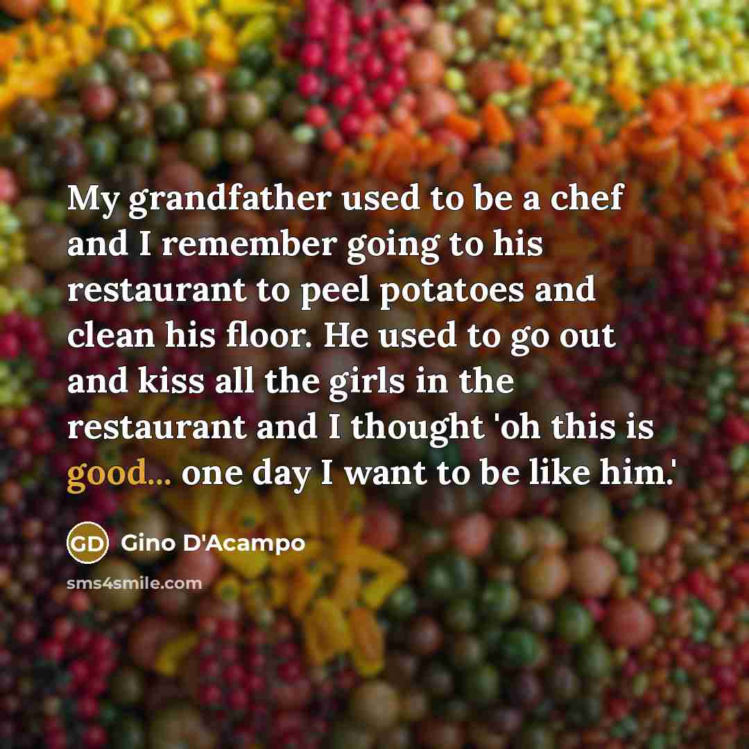 “My grandfather used to be a chef and I remember going to his restaurant to peel potatoes and clean his floor. He used to go out and kiss all the girls in the restaurant and I thought 'oh this is good... one day I want to be like him.'” quote by Gino D'Acampo