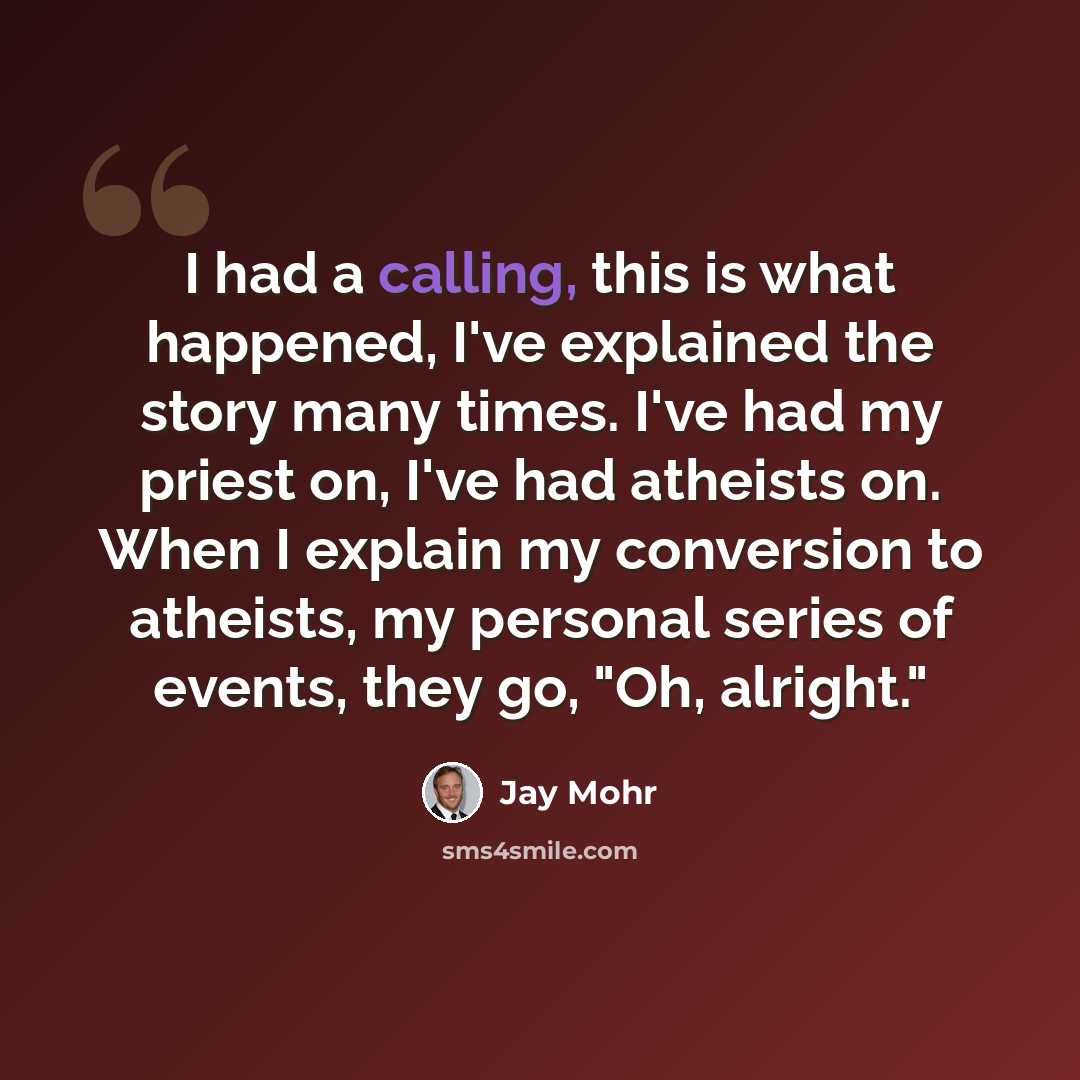 “I had a calling, this is what happened, I've explained the story many times. I've had my priest on, I've had atheists on. When I explain my conversion to atheists, my personal series of events, they go, "Oh, alright."” quote by Jay Mohr