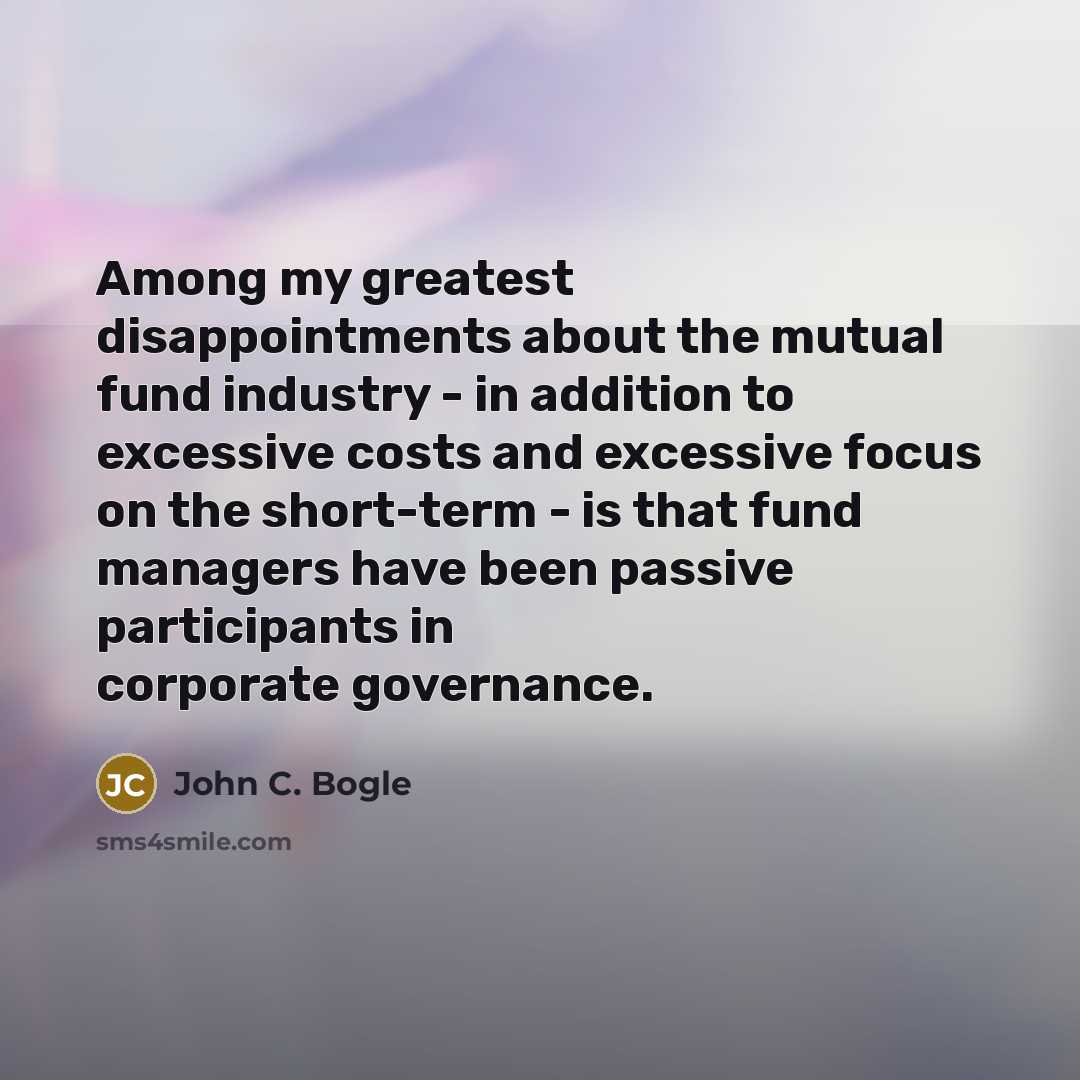 “Among my greatest disappointments about the mutual fund industry - in addition to excessive costs and excessive focus on the short-term - is that fund managers have been passive participants in corporate governance.” quote by John C. Bogle