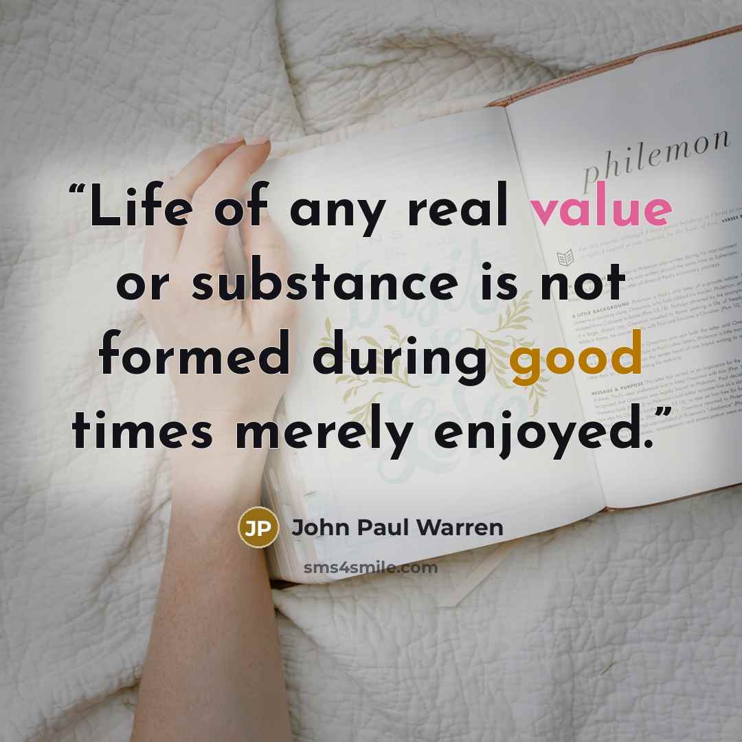 “Life of any real value or substance is not formed during good times merely enjoyed.” quote by John Paul Warren